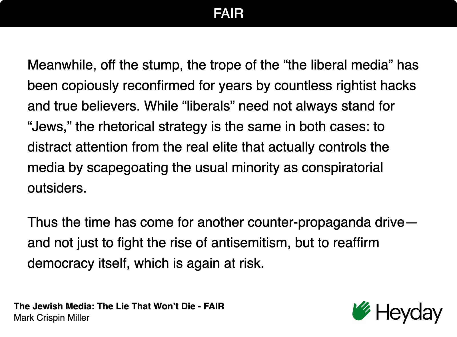 Quote from FAIR Magazine on the false trope about Jews running the media: "Meanwhile, off the stump, the trope of the “the liberal media” has been copiously reconfirmed for years by countless rightist hacks and true believers. While “liberals” need not always stand for “Jews,” the rhetorical strategy is the same in both cases: to distract attention from the real elite that actually controls the media by scapegoating the usual minority as conspiratorial outsiders.  Thus the time has come for another counter-propaganda drive—and not just to fight the rise of antisemitism, but to reaffirm democracy itself, which is again at risk."