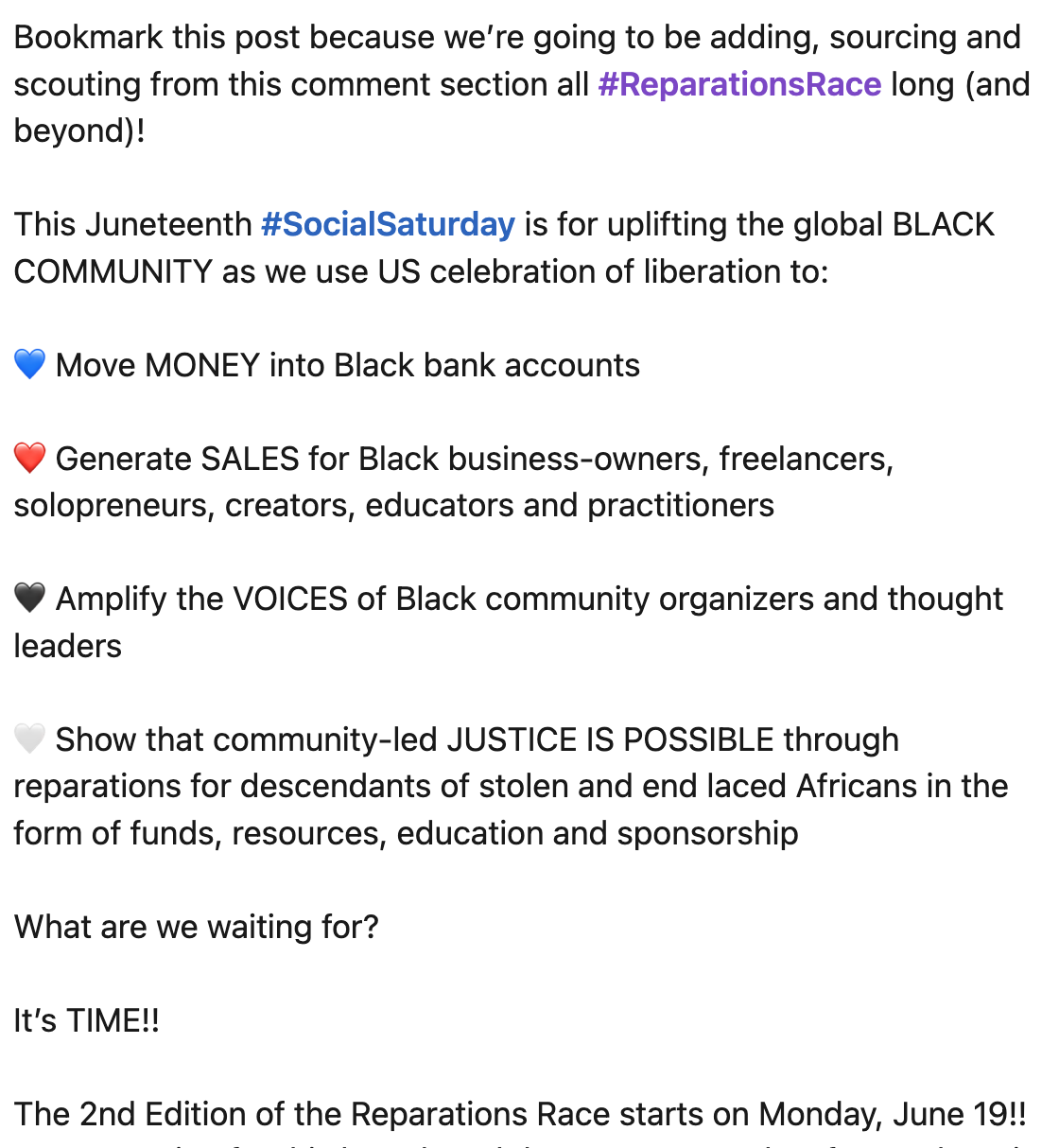 LinkedIn post screenshot "Bookmark this post because we’re going to be adding, sourcing and scouting from this comment section all #ReparationsRace long (and beyond)!  This Juneteenth #SocialSaturday is for uplifting the global BLACK COMMUNITY as we use US celebration of liberation to:  💙 Move MONEY into Black bank accounts  ❤️ Generate SALES for Black business-owners, freelancers, solopreneurs, creators, educators and practitioners  🖤 Amplify the VOICES of Black community organizers and thought leaders  🤍 Show that community-led JUSTICE IS POSSIBLE through reparations for descendants of stolen and end laced Africans in the form of funds, resources, education and sponsorship  What are we waiting for?  It’s TIME!!  The 2nd Edition of the Reparations Race starts on Monday, June 19!!"