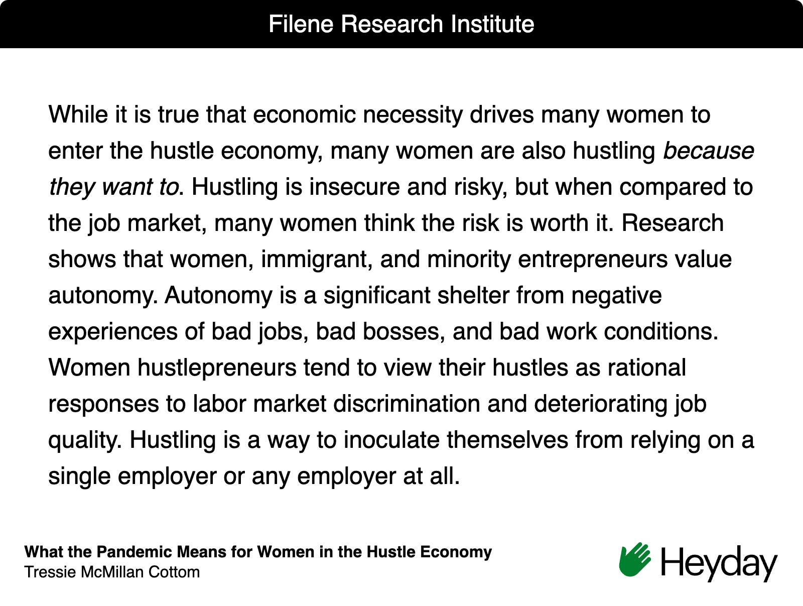 Quote from article by Tressie McMillan Cottom "While it is true that economic necessity drives many women to enter the hustle economy, many women are also hustling because they want to. Hustling is insecure and risky, but when compared to the job market, many women think the risk is worth it. Research shows that women, immigrant, and minority entrepreneurs value autonomy. Autonomy is a significant shelter from negative experiences of bad jobs, bad bosses, and bad work conditions. Women hustlepreneurs tend to view their hustles as rational responses to labor market discrimination and deteriorating job quality. Hustling is a way to inoculate themselves from relying on a single employer or any employer at all."