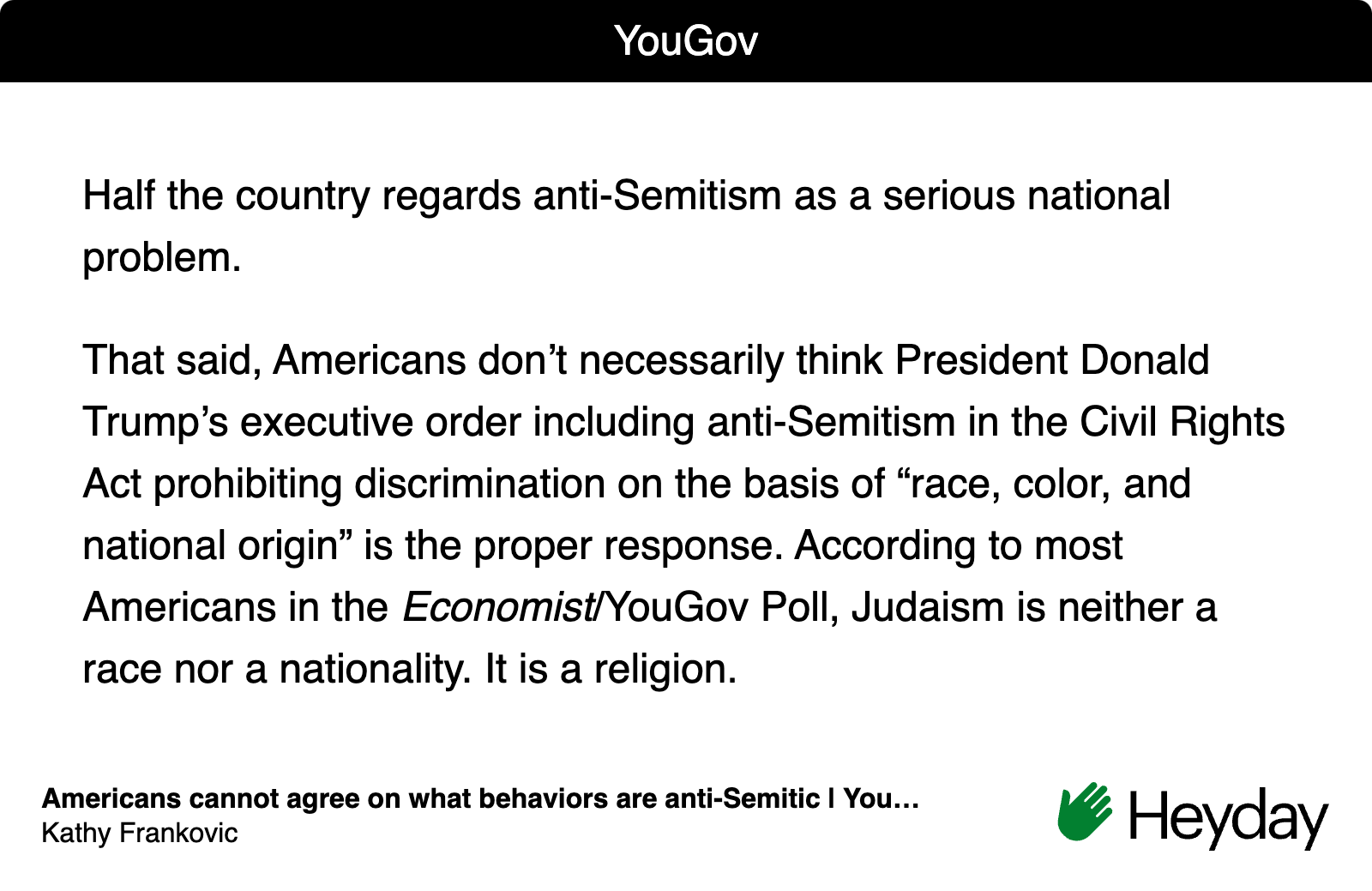 White image with text "Half the country regards anti-Semitism as a serious national problem. That said, Americans don’t necessarily think President Donald Trump’s executive order including anti-Semitism in the Civil Rights Act prohibiting discrimination on the basis of “race, color, and national origin” is the proper response. According to most Americans in the Economist/YouGov Poll, Judaism is neither a race nor a nationality. It is a religion." from you.gov with Heyday logo and green hand